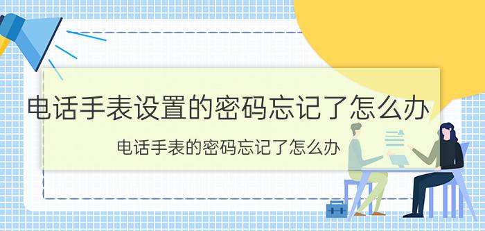 电话手表设置的密码忘记了怎么办 电话手表的密码忘记了怎么办？